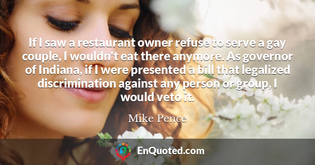If I saw a restaurant owner refuse to serve a gay couple, I wouldn't eat there anymore. As governor of Indiana, if I were presented a bill that legalized discrimination against any person or group, I would veto it.
