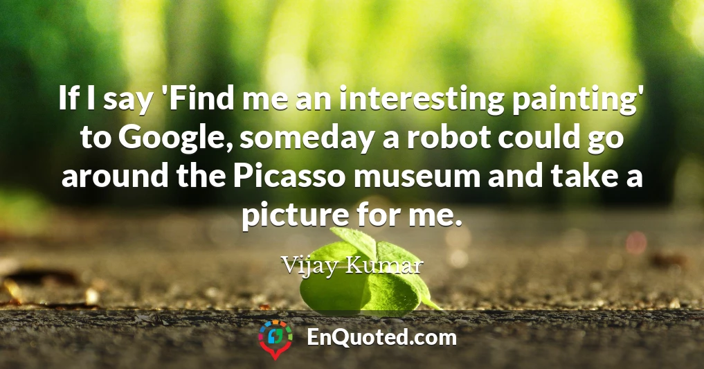 If I say 'Find me an interesting painting' to Google, someday a robot could go around the Picasso museum and take a picture for me.