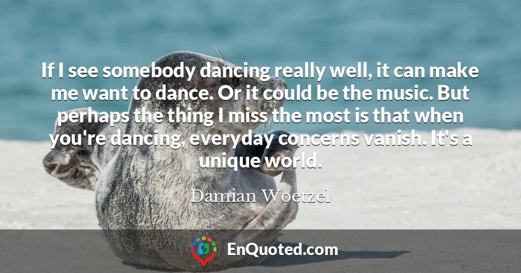 If I see somebody dancing really well, it can make me want to dance. Or it could be the music. But perhaps the thing I miss the most is that when you're dancing, everyday concerns vanish. It's a unique world.