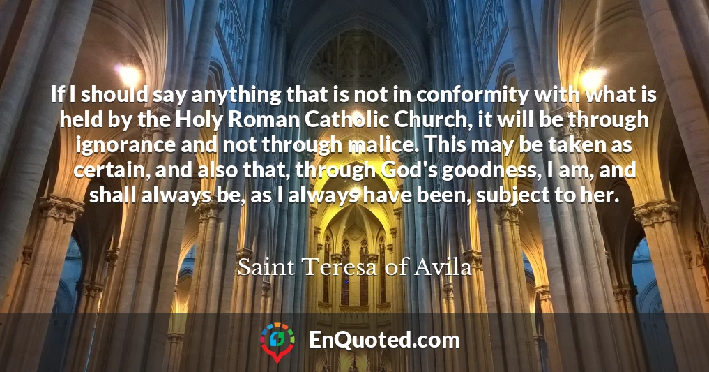 If I should say anything that is not in conformity with what is held by the Holy Roman Catholic Church, it will be through ignorance and not through malice. This may be taken as certain, and also that, through God's goodness, I am, and shall always be, as I always have been, subject to her.