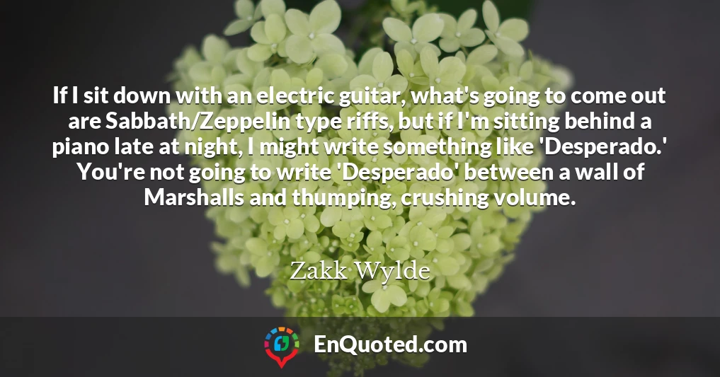 If I sit down with an electric guitar, what's going to come out are Sabbath/Zeppelin type riffs, but if I'm sitting behind a piano late at night, I might write something like 'Desperado.' You're not going to write 'Desperado' between a wall of Marshalls and thumping, crushing volume.