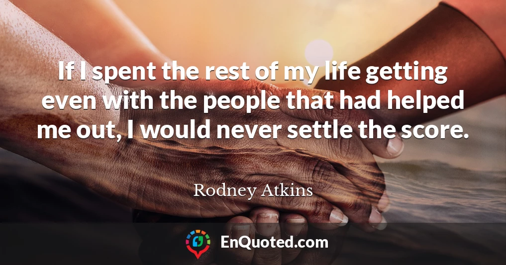 If I spent the rest of my life getting even with the people that had helped me out, I would never settle the score.