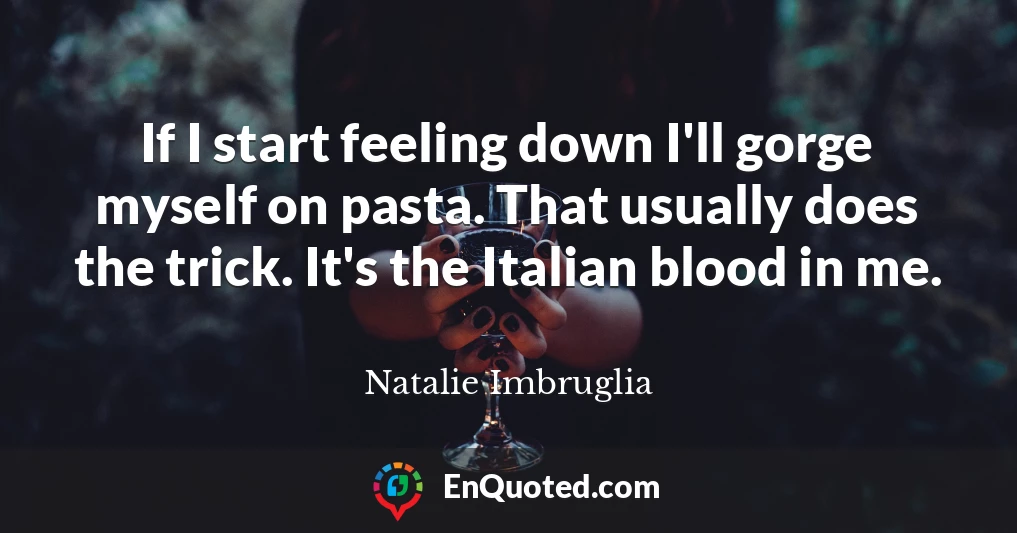 If I start feeling down I'll gorge myself on pasta. That usually does the trick. It's the Italian blood in me.