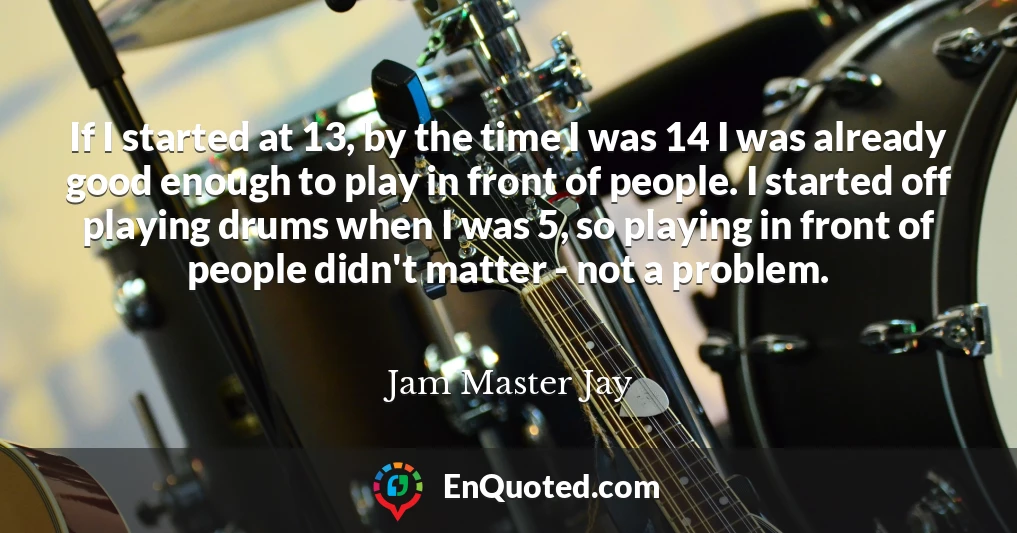 If I started at 13, by the time I was 14 I was already good enough to play in front of people. I started off playing drums when I was 5, so playing in front of people didn't matter - not a problem.