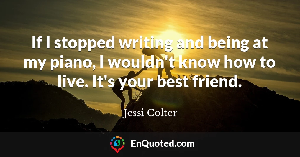 If I stopped writing and being at my piano, I wouldn't know how to live. It's your best friend.