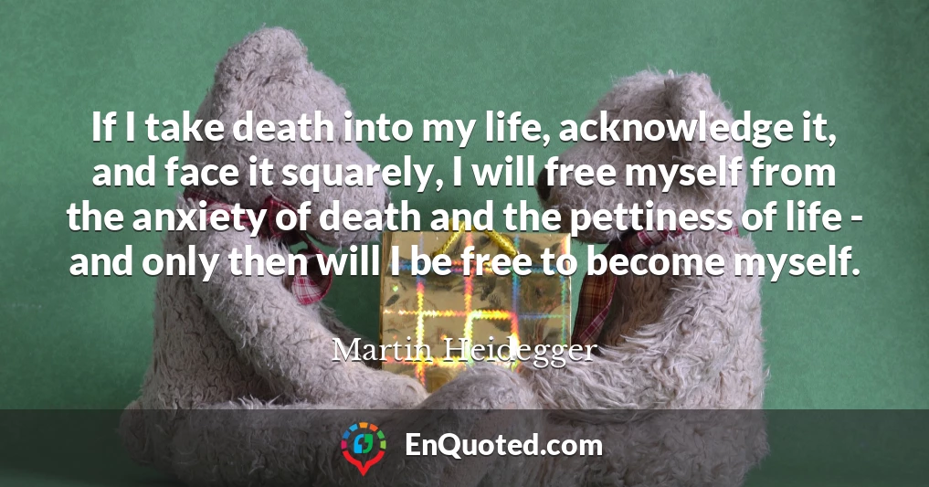 If I take death into my life, acknowledge it, and face it squarely, I will free myself from the anxiety of death and the pettiness of life - and only then will I be free to become myself.