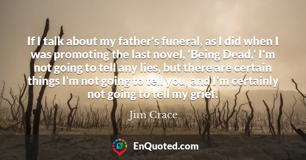 If I talk about my father's funeral, as I did when I was promoting the last novel, 'Being Dead,' I'm not going to tell any lies, but there are certain things I'm not going to tell you, and I'm certainly not going to tell my grief.