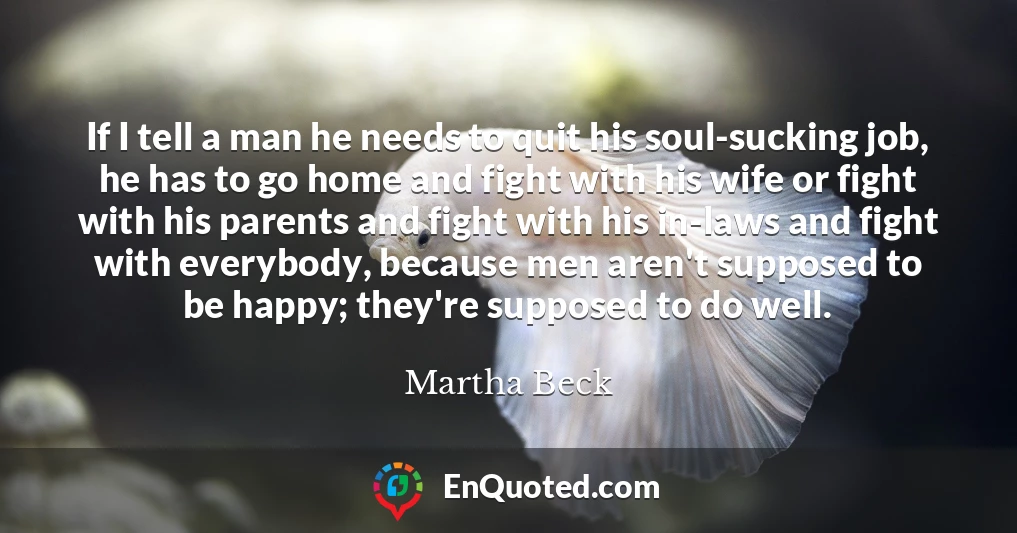 If I tell a man he needs to quit his soul-sucking job, he has to go home and fight with his wife or fight with his parents and fight with his in-laws and fight with everybody, because men aren't supposed to be happy; they're supposed to do well.