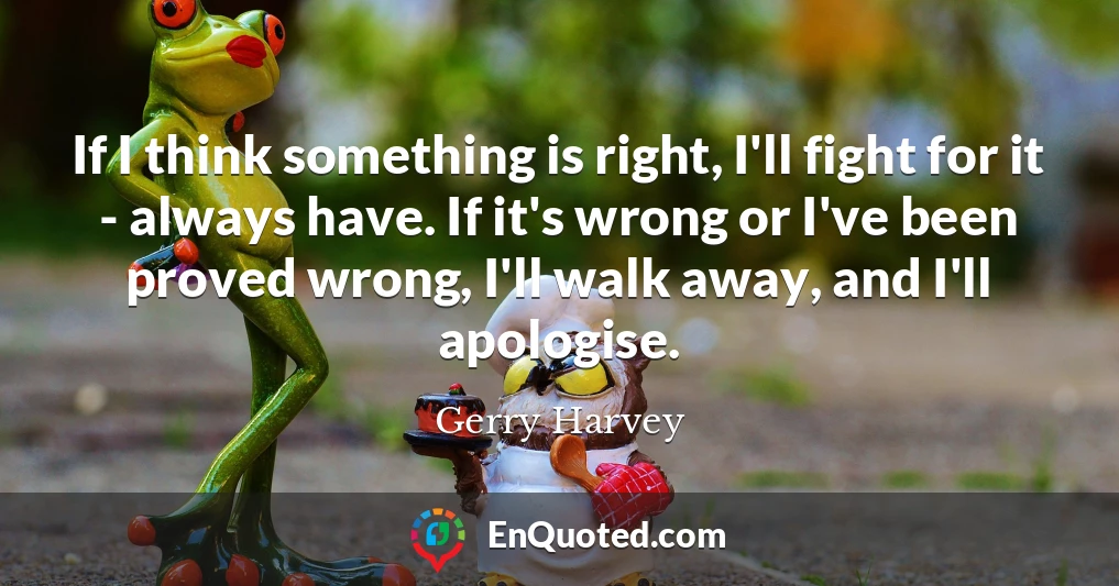 If I think something is right, I'll fight for it - always have. If it's wrong or I've been proved wrong, I'll walk away, and I'll apologise.