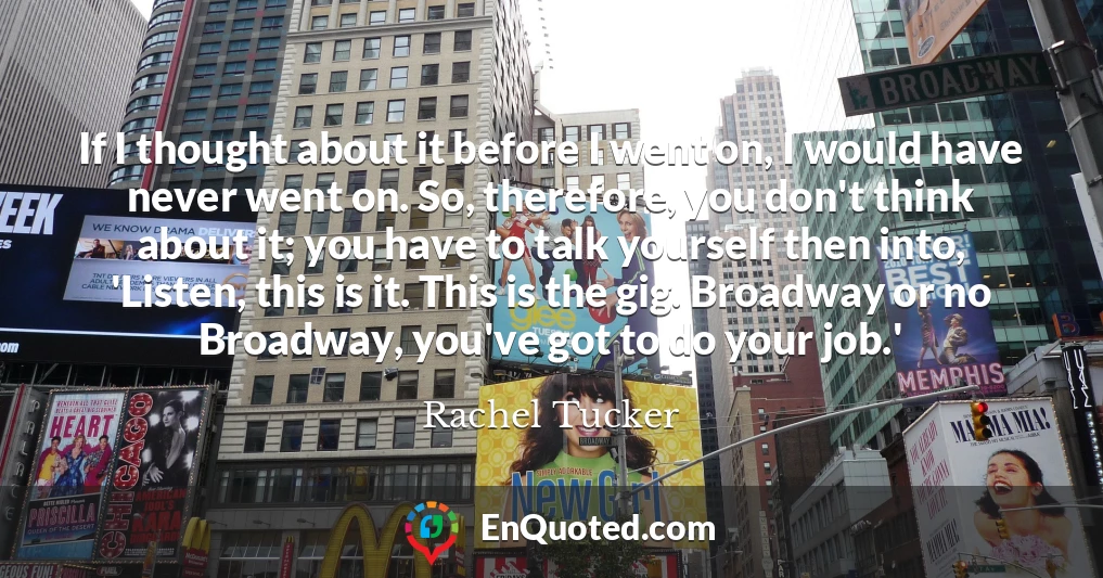 If I thought about it before I went on, I would have never went on. So, therefore, you don't think about it; you have to talk yourself then into, 'Listen, this is it. This is the gig. Broadway or no Broadway, you've got to do your job.'