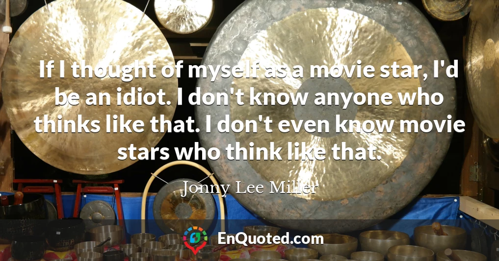 If I thought of myself as a movie star, I'd be an idiot. I don't know anyone who thinks like that. I don't even know movie stars who think like that.