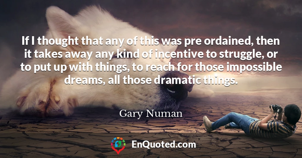 If I thought that any of this was pre ordained, then it takes away any kind of incentive to struggle, or to put up with things, to reach for those impossible dreams, all those dramatic things.