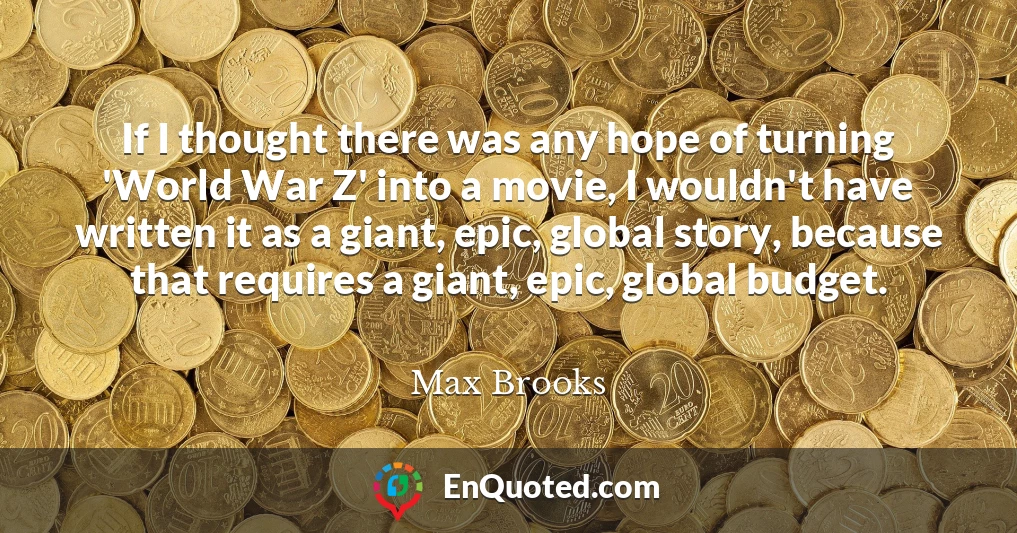 If I thought there was any hope of turning 'World War Z' into a movie, I wouldn't have written it as a giant, epic, global story, because that requires a giant, epic, global budget.