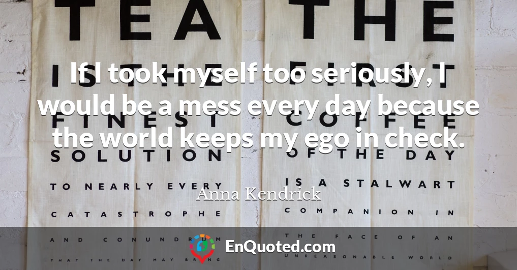 If I took myself too seriously, I would be a mess every day because the world keeps my ego in check.