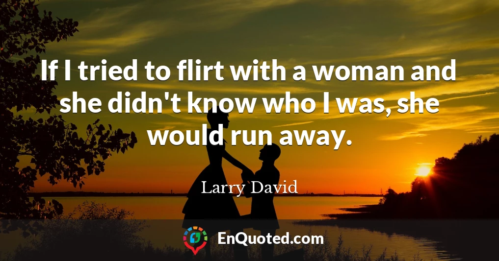 If I tried to flirt with a woman and she didn't know who I was, she would run away.