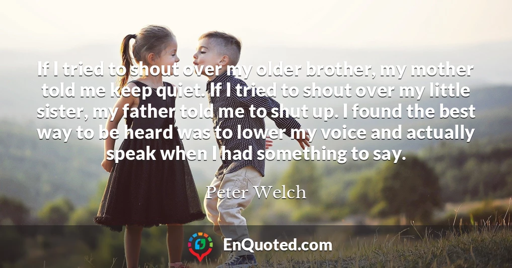 If I tried to shout over my older brother, my mother told me keep quiet. If I tried to shout over my little sister, my father told me to shut up. I found the best way to be heard was to lower my voice and actually speak when I had something to say.