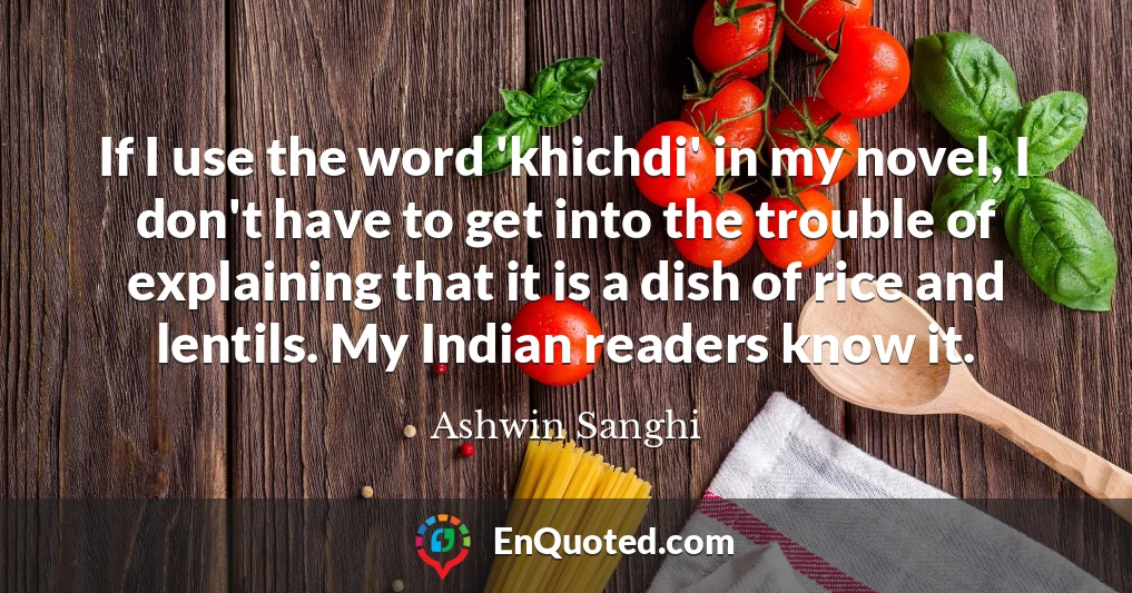 If I use the word 'khichdi' in my novel, I don't have to get into the trouble of explaining that it is a dish of rice and lentils. My Indian readers know it.