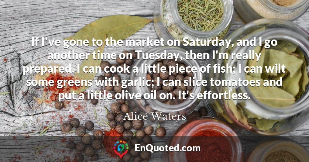 If I've gone to the market on Saturday, and I go another time on Tuesday, then I'm really prepared. I can cook a little piece of fish; I can wilt some greens with garlic; I can slice tomatoes and put a little olive oil on. It's effortless.