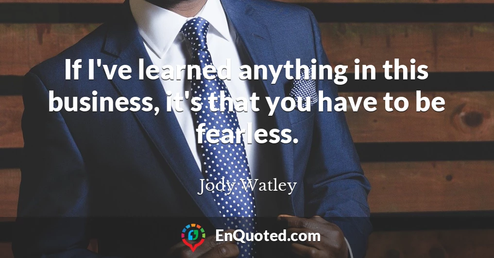 If I've learned anything in this business, it's that you have to be fearless.