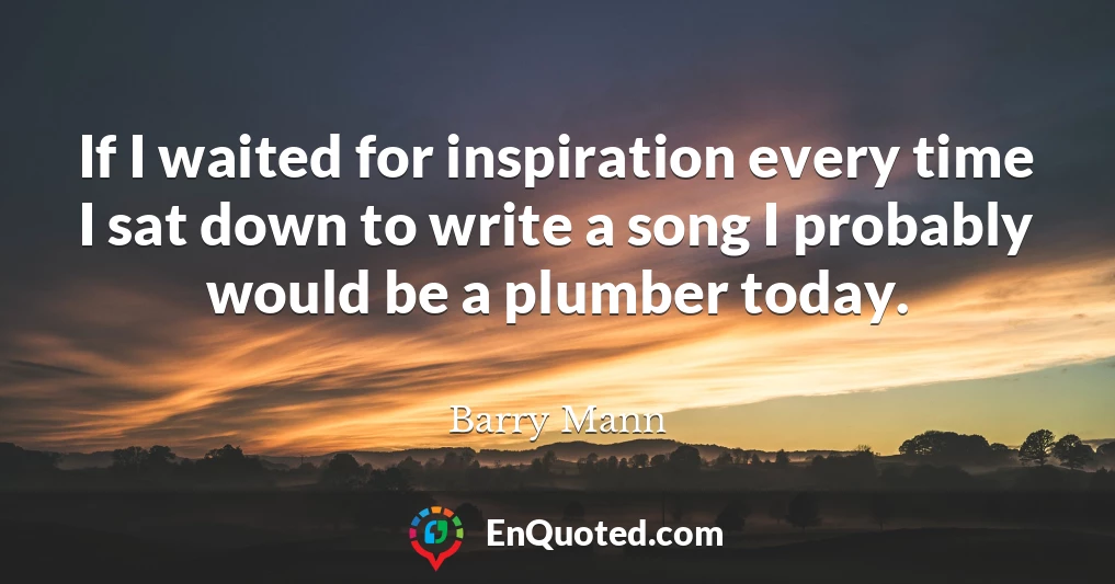 If I waited for inspiration every time I sat down to write a song I probably would be a plumber today.