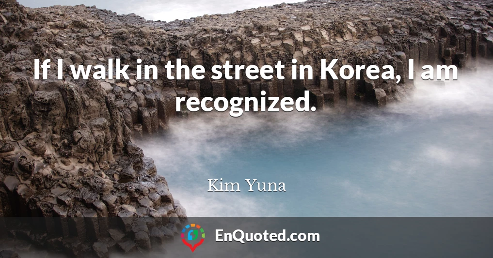 If I walk in the street in Korea, I am recognized.