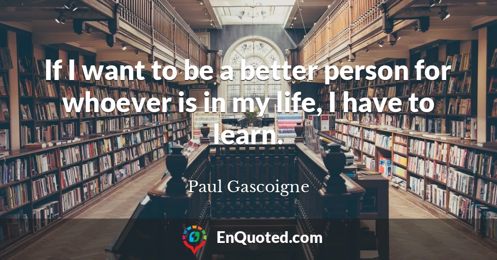 If I want to be a better person for whoever is in my life, I have to learn.