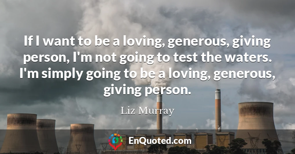 If I want to be a loving, generous, giving person, I'm not going to test the waters. I'm simply going to be a loving, generous, giving person.