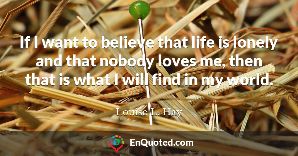 If I want to believe that life is lonely and that nobody loves me, then that is what I will find in my world.