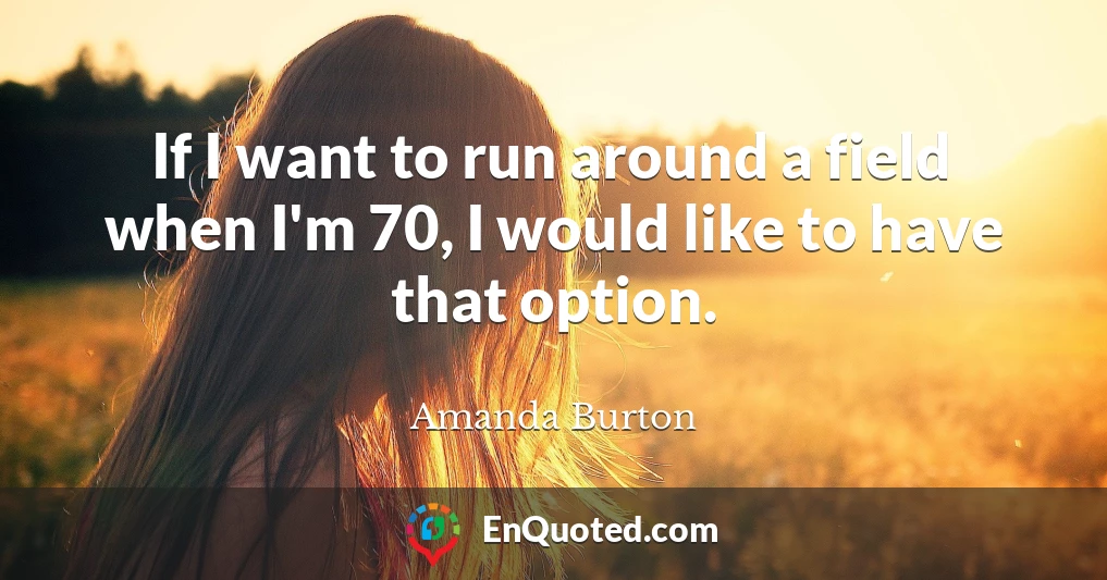 If I want to run around a field when I'm 70, I would like to have that option.
