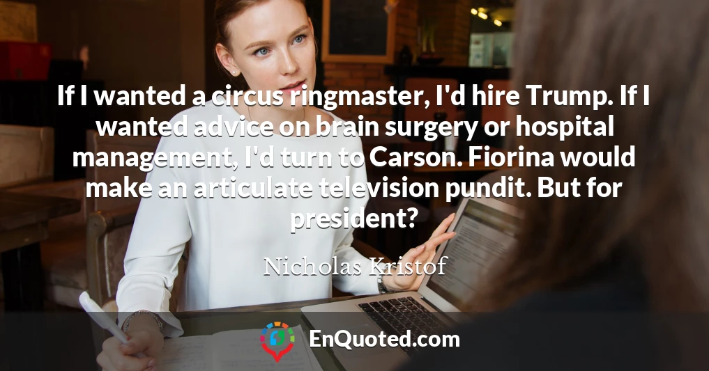 If I wanted a circus ringmaster, I'd hire Trump. If I wanted advice on brain surgery or hospital management, I'd turn to Carson. Fiorina would make an articulate television pundit. But for president?