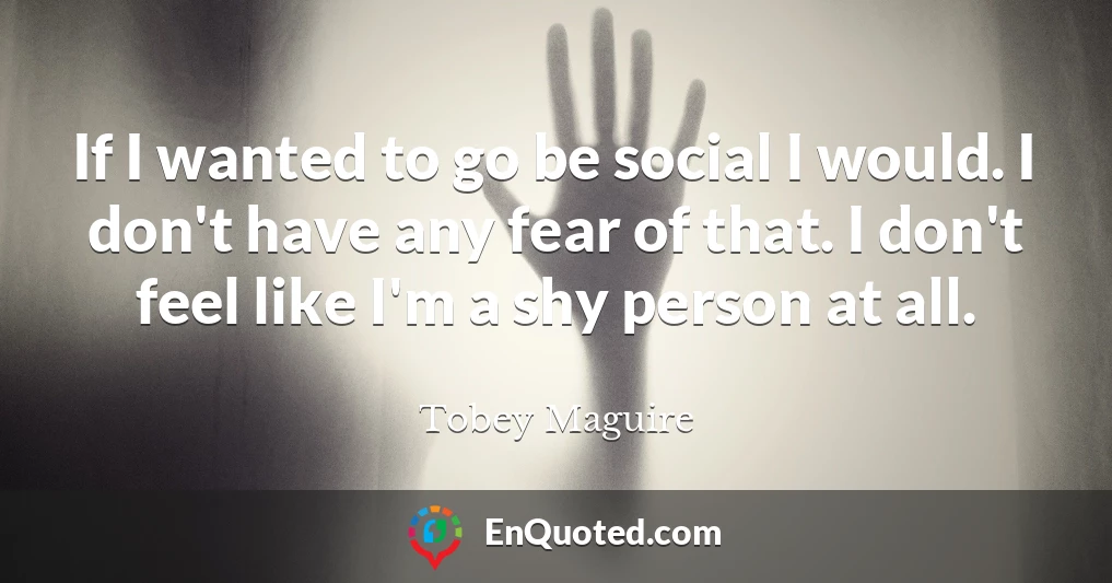 If I wanted to go be social I would. I don't have any fear of that. I don't feel like I'm a shy person at all.