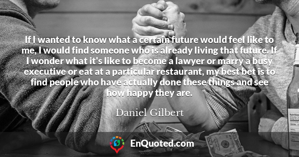If I wanted to know what a certain future would feel like to me, I would find someone who is already living that future. If I wonder what it's like to become a lawyer or marry a busy executive or eat at a particular restaurant, my best bet is to find people who have actually done these things and see how happy they are.