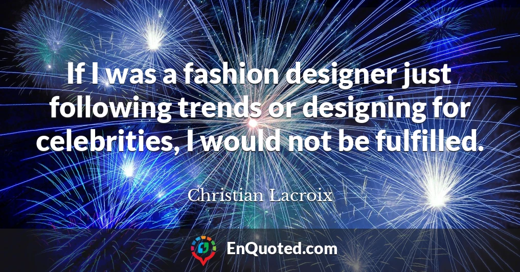 If I was a fashion designer just following trends or designing for celebrities, I would not be fulfilled.