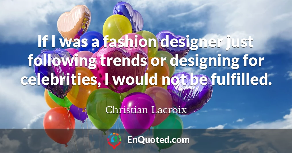 If I was a fashion designer just following trends or designing for celebrities, I would not be fulfilled.