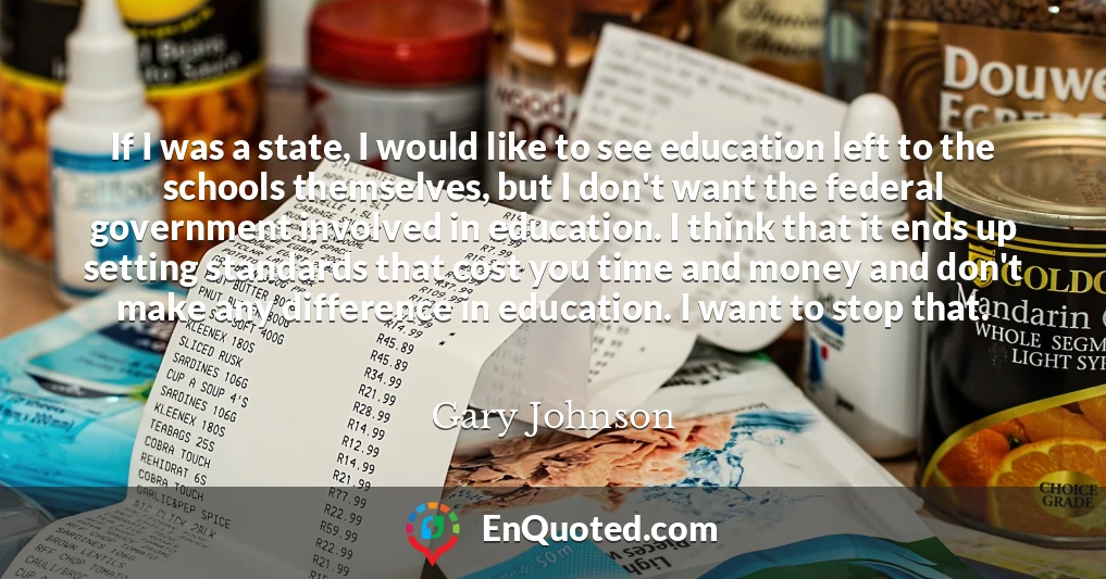 If I was a state, I would like to see education left to the schools themselves, but I don't want the federal government involved in education. I think that it ends up setting standards that cost you time and money and don't make any difference in education. I want to stop that.