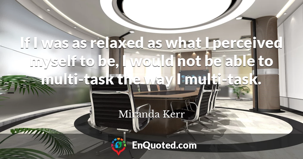 If I was as relaxed as what I perceived myself to be, I would not be able to multi-task the way I multi-task.
