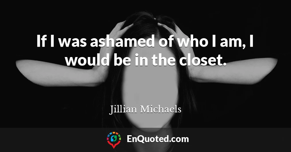 If I was ashamed of who I am, I would be in the closet.