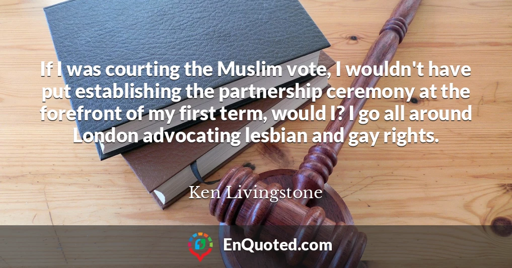If I was courting the Muslim vote, I wouldn't have put establishing the partnership ceremony at the forefront of my first term, would I? I go all around London advocating lesbian and gay rights.