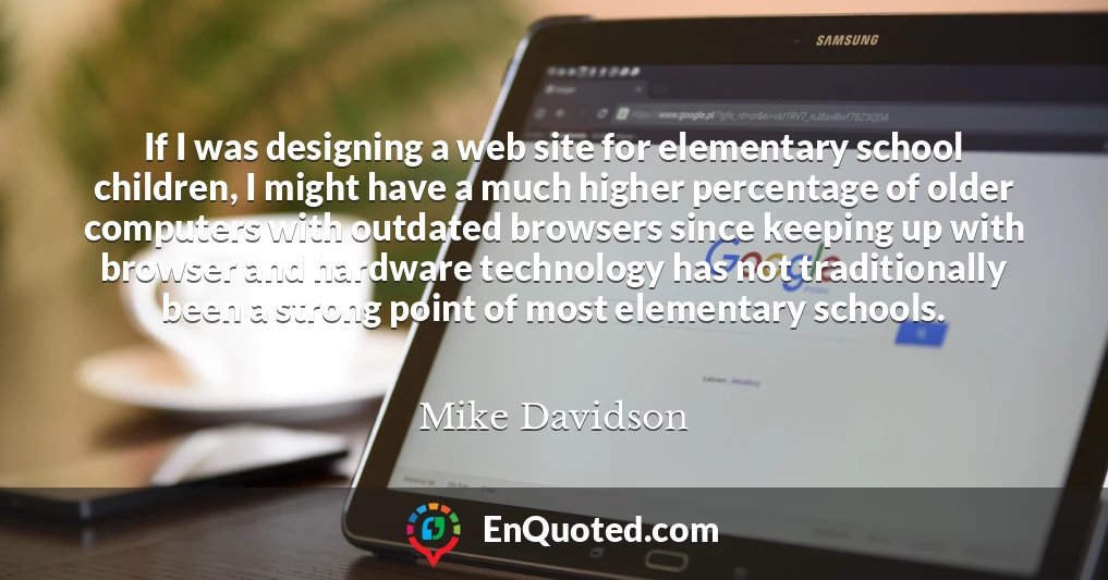 If I was designing a web site for elementary school children, I might have a much higher percentage of older computers with outdated browsers since keeping up with browser and hardware technology has not traditionally been a strong point of most elementary schools.