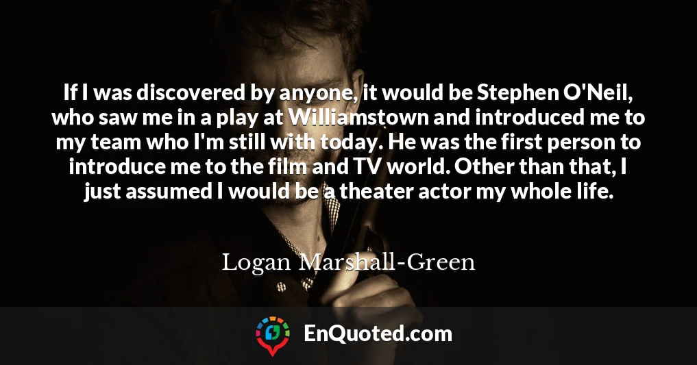 If I was discovered by anyone, it would be Stephen O'Neil, who saw me in a play at Williamstown and introduced me to my team who I'm still with today. He was the first person to introduce me to the film and TV world. Other than that, I just assumed I would be a theater actor my whole life.