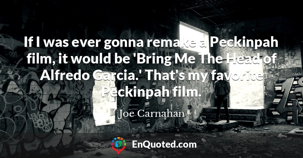 If I was ever gonna remake a Peckinpah film, it would be 'Bring Me The Head of Alfredo Garcia.' That's my favorite Peckinpah film.
