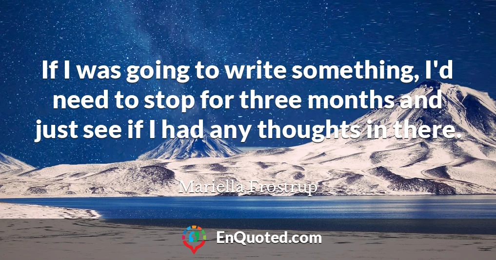 If I was going to write something, I'd need to stop for three months and just see if I had any thoughts in there.