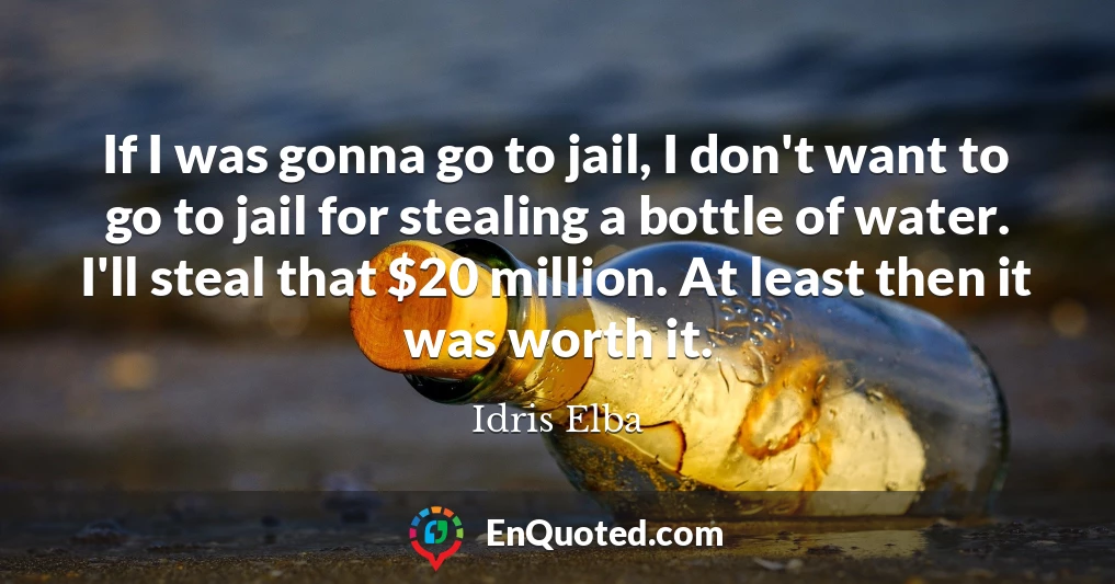 If I was gonna go to jail, I don't want to go to jail for stealing a bottle of water. I'll steal that $20 million. At least then it was worth it.