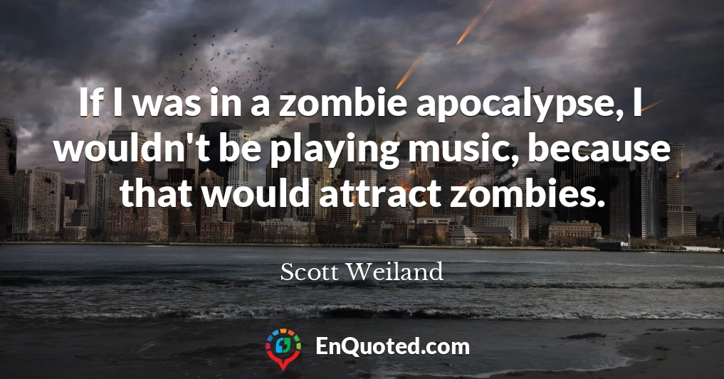 If I was in a zombie apocalypse, I wouldn't be playing music, because that would attract zombies.