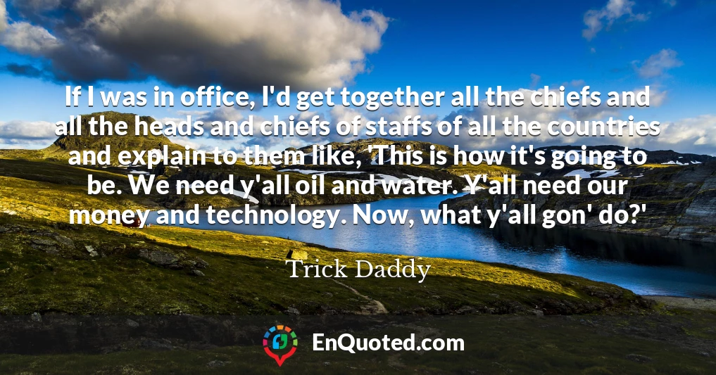 If I was in office, I'd get together all the chiefs and all the heads and chiefs of staffs of all the countries and explain to them like, 'This is how it's going to be. We need y'all oil and water. Y'all need our money and technology. Now, what y'all gon' do?'