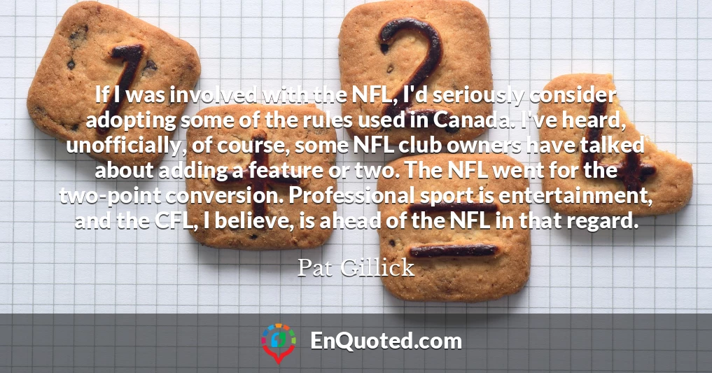If I was involved with the NFL, I'd seriously consider adopting some of the rules used in Canada. I've heard, unofficially, of course, some NFL club owners have talked about adding a feature or two. The NFL went for the two-point conversion. Professional sport is entertainment, and the CFL, I believe, is ahead of the NFL in that regard.