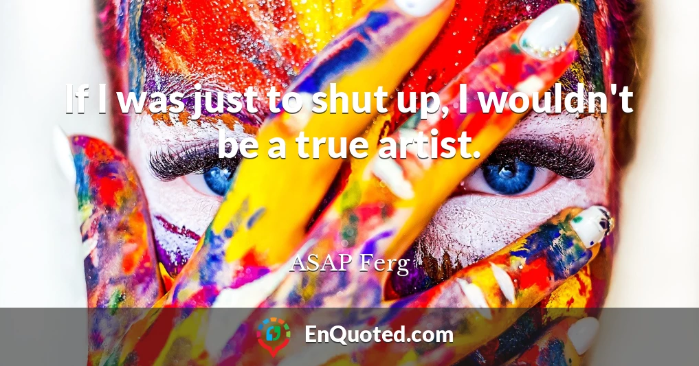 If I was just to shut up, I wouldn't be a true artist.