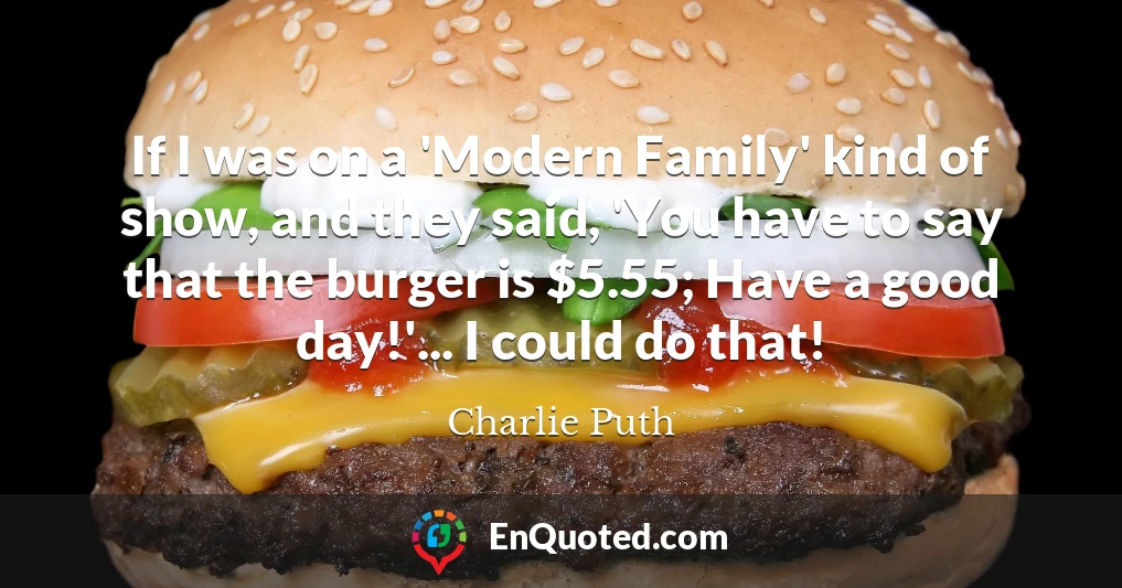 If I was on a 'Modern Family' kind of show, and they said, 'You have to say that the burger is $5.55; Have a good day!'... I could do that!