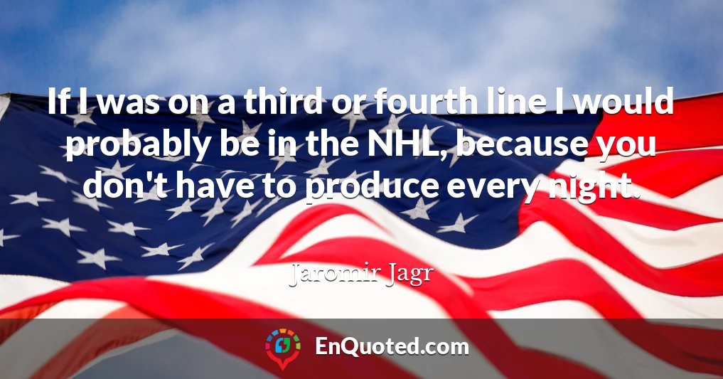 If I was on a third or fourth line I would probably be in the NHL, because you don't have to produce every night.