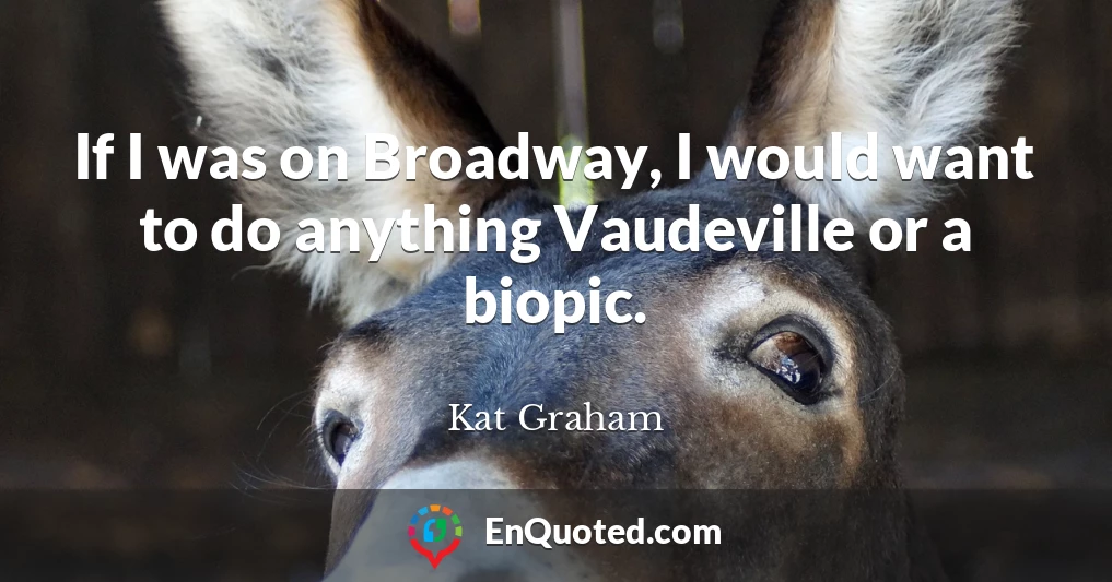 If I was on Broadway, I would want to do anything Vaudeville or a biopic.